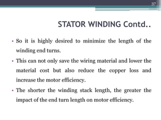 STATOR WINDING Contd..
• So it is highly desired to minimize the length of the
winding end turns.
• This can not only save the wiring material and lower the
material cost but also reduce the copper loss and
increase the motor efficiency.
• The shorter the winding stack length, the greater the
impact of the end turn length on motor efficiency.
37
 