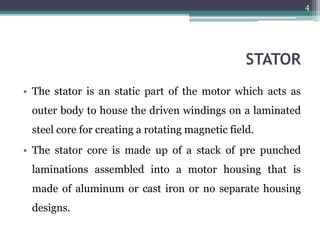 STATOR
• The stator is an static part of the motor which acts as
outer body to house the driven windings on a laminated
steel core for creating a rotating magnetic field.
• The stator core is made up of a stack of pre punched
laminations assembled into a motor housing that is
made of aluminum or cast iron or no separate housing
designs.
4
 