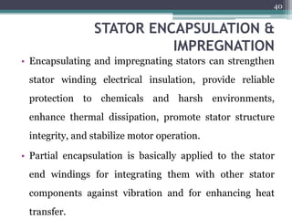 STATOR ENCAPSULATION &
IMPREGNATION
• Encapsulating and impregnating stators can strengthen
stator winding electrical insulation, provide reliable
protection to chemicals and harsh environments,
enhance thermal dissipation, promote stator structure
integrity, and stabilize motor operation.
• Partial encapsulation is basically applied to the stator
end windings for integrating them with other stator
components against vibration and for enhancing heat
transfer.
40
 