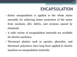 ENCAPSULATION
• Entire encapsulation is applied to the whole stator
assembly for achieving better protection of the stator
from moisture, dirt, debris, and erosions caused by
chemicals.
• A wide variety of encapsulation materials are available
for electric machines.
• Thermoset plastics such as epoxies, phenolics, and
thermoset polyesters, have long been applied to electric
machines as encapsulation materials.
41
 