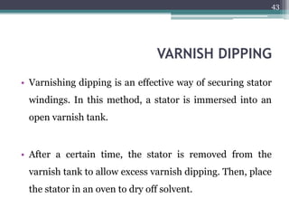 VARNISH DIPPING
• Varnishing dipping is an effective way of securing stator
windings. In this method, a stator is immersed into an
open varnish tank.
• After a certain time, the stator is removed from the
varnish tank to allow excess varnish dipping. Then, place
the stator in an oven to dry off solvent.
43
 