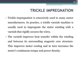 TRICKLE IMPREGNATION
• Trickle impregnation is extensively used in many motor
manufacturers. In practice, a trickle varnish machine is
usually used to impregnate the stator winding with a
varnish that rigidly secures the wires.
• The varnish improves heat transfer within the winding
and between its surrounding magnetic core structure.
This improves motor cooling and in turn increases the
motor’s continuous torque and power density.
45
 