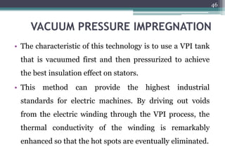 VACUUM PRESSURE IMPREGNATION
• The characteristic of this technology is to use a VPI tank
that is vacuumed first and then pressurized to achieve
the best insulation effect on stators.
• This method can provide the highest industrial
standards for electric machines. By driving out voids
from the electric winding through the VPI process, the
thermal conductivity of the winding is remarkably
enhanced so that the hot spots are eventually eliminated.
46
 