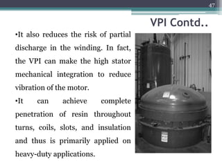 VPI Contd..
•It also reduces the risk of partial
discharge in the winding. In fact,
the VPI can make the high stator
mechanical integration to reduce
vibration of the motor.
•It can achieve complete
penetration of resin throughout
turns, coils, slots, and insulation
and thus is primarily applied on
heavy-duty applications.
47
 