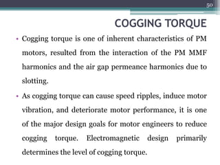 COGGING TORQUE
• Cogging torque is one of inherent characteristics of PM
motors, resulted from the interaction of the PM MMF
harmonics and the air gap permeance harmonics due to
slotting.
• As cogging torque can cause speed ripples, induce motor
vibration, and deteriorate motor performance, it is one
of the major design goals for motor engineers to reduce
cogging torque. Electromagnetic design primarily
determines the level of cogging torque.
50
 