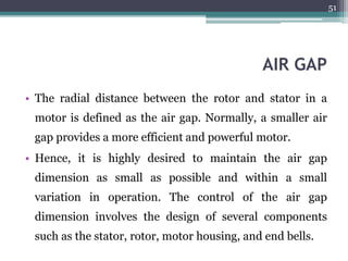 AIR GAP
• The radial distance between the rotor and stator in a
motor is defined as the air gap. Normally, a smaller air
gap provides a more efficient and powerful motor.
• Hence, it is highly desired to maintain the air gap
dimension as small as possible and within a small
variation in operation. The control of the air gap
dimension involves the design of several components
such as the stator, rotor, motor housing, and end bells.
51
 