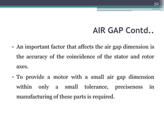 AIR GAP Contd..
• An important factor that affects the air gap dimension is
the accuracy of the coincidence of the stator and rotor
axes.
• To provide a motor with a small air gap dimension
within only a small tolerance, preciseness in
manufacturing of these parts is required.
52
 