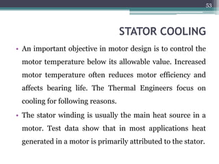 STATOR COOLING
• An important objective in motor design is to control the
motor temperature below its allowable value. Increased
motor temperature often reduces motor efficiency and
affects bearing life. The Thermal Engineers focus on
cooling for following reasons.
• The stator winding is usually the main heat source in a
motor. Test data show that in most applications heat
generated in a motor is primarily attributed to the stator.
53
 