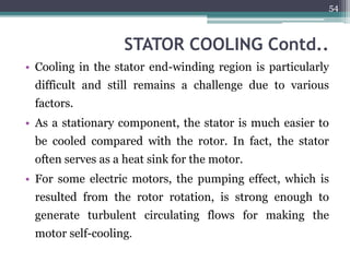 STATOR COOLING Contd..
• Cooling in the stator end-winding region is particularly
difficult and still remains a challenge due to various
factors.
• As a stationary component, the stator is much easier to
be cooled compared with the rotor. In fact, the stator
often serves as a heat sink for the motor.
• For some electric motors, the pumping effect, which is
resulted from the rotor rotation, is strong enough to
generate turbulent circulating flows for making the
motor self-cooling.
54
 