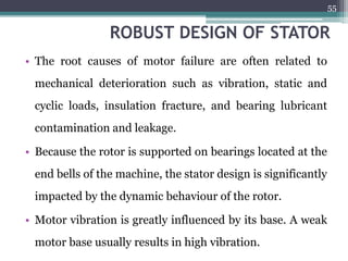 ROBUST DESIGN OF STATOR
• The root causes of motor failure are often related to
mechanical deterioration such as vibration, static and
cyclic loads, insulation fracture, and bearing lubricant
contamination and leakage.
• Because the rotor is supported on bearings located at the
end bells of the machine, the stator design is significantly
impacted by the dynamic behaviour of the rotor.
• Motor vibration is greatly influenced by its base. A weak
motor base usually results in high vibration.
55
 