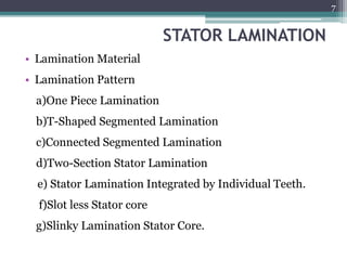 STATOR LAMINATION
• Lamination Material
• Lamination Pattern
a)One Piece Lamination
b)T-Shaped Segmented Lamination
c)Connected Segmented Lamination
d)Two-Section Stator Lamination
e) Stator Lamination Integrated by Individual Teeth.
f)Slot less Stator core
g)Slinky Lamination Stator Core.
7
 