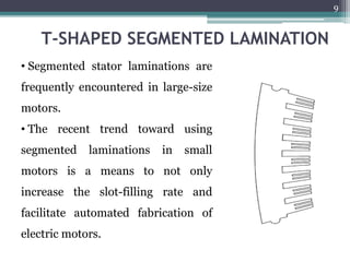 T-SHAPED SEGMENTED LAMINATION
• Segmented stator laminations are
frequently encountered in large-size
motors.
• The recent trend toward using
segmented laminations in small
motors is a means to not only
increase the slot-filling rate and
facilitate automated fabrication of
electric motors.
9
 