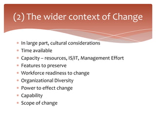 (2) The wider context of Change

 In large part, cultural considerations
 Time available
 Capacity – resources, IS/IT, Management Effort
 Features to preserve
 Workforce readiness to change
 Organizational Diversity
 Power to effect change
 Capability
 Scope of change
 