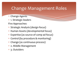 Change Management Roles
  Change Agents
  1. Strategic leaders
Five Approaches:
  Strategic Analysis (design focus)
  Human Assets (developmental focus)
  Expertise (as source of comp ad focus)
  Control (by procedure & monitoring)
  Change (as continuous process)
  2. Middle Management
  3. Outsiders
 