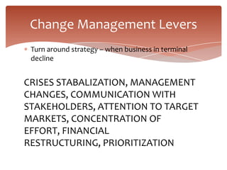 Change Management Levers
 Turn around strategy – when business in terminal
 decline


CRISES STABALIZATION, MANAGEMENT
CHANGES, COMMUNICATION WITH
STAKEHOLDERS, ATTENTION TO TARGET
MARKETS, CONCENTRATION OF
EFFORT, FINANCIAL
RESTRUCTURING, PRIORITIZATION
 