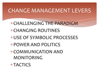 CHANGE MANAGEMENT LEVERS

 CHALLENGING THE PARADIGM
 CHANGING ROUTINES
 USE OF SYMBOLIC PROCESSES
 POWER AND POLITICS
 COMMUNICATION AND
 MONITORING
 TACTICS
 