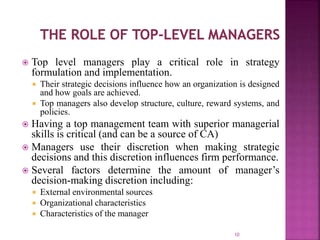  Top level managers play a critical role in strategy
formulation and implementation.
 Their strategic decisions influence how an organization is designed
and how goals are achieved.
 Top managers also develop structure, culture, reward systems, and
policies.
 Having a top management team with superior managerial
skills is critical (and can be a source of CA)
 Managers use their discretion when making strategic
decisions and this discretion influences firm performance.
 Several factors determine the amount of manager’s
decision-making discretion including:
 External environmental sources
 Organizational characteristics
 Characteristics of the manager
10
 