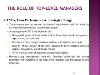  TMTs, Firm Performance & Strategic Change
 Top managers need to operate the internal organization and deal with the
external environment and stakeholders groups
 A heterogeneous TMT can facilitate this
 Managerial group of individuals with different functional backgrounds,
experiences, and education
 Introduce a variety of perspectives and can lead to better decisions
 Tend to "think outside of the box," leading to more creative decision
making, innovation, and strategic change
 Offers various areas of expertise and promotes debate
 Having a top management team that functions cohesively and having
members with expertise in the firms core functions and businesses is also
important
13
 