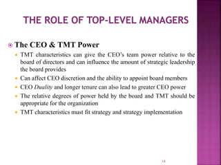  The CEO & TMT Power
 TMT characteristics can give the CEO’s team power relative to the
board of directors and can influence the amount of strategic leadership
the board provides
 Can affect CEO discretion and the ability to appoint board members
 CEO Duality and longer tenure can also lead to greater CEO power
 The relative degrees of power held by the board and TMT should be
appropriate for the organization
 TMT characteristics must fit strategy and strategy implementation
14
 