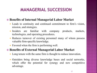  Benefits of Internal Managerial Labor Market
 Leads to continuity and continued commitment to firm’s vision,
mission, and strategies.
 Insiders are familiar with company products, markets,
technologies, and operating procedures.
 Reduces turnover of existing personnel many of whom possess
valuable firm-specific knowledge.
 Favored when the firm is performing well.
 Benefits of External Managerial Labor Market
 Long tenure with the same firm is thought to reduce innovation.
 Outsiders bring diverse knowledge bases and social networks,
which offer the potential for synergy and new competitive
advantage.
17
 