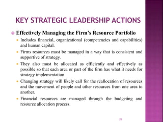  Effectively Managing the Firm’s Resource Portfolio
 Includes financial, organizational (competencies and capabilities)
and human capital.
 Firms resources must be managed in a way that is consistent and
supportive of strategy.
 They also must be allocated as efficiently and effectively as
possible so that each area or part of the firm has what it needs for
strategy implementation.
 Changing strategy will likely call for the reallocation of resources
and the movement of people and other resources from one area to
another.
 Financial resources are managed through the budgeting and
resource allocation process.
20
 