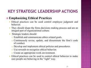  Emphasizing Ethical Practices
 Ethical practices can be used control employee judgment and
behavior.
 They should shape the firms decisions making process and are an
integral part of organizational culture.
 Strategic leaders should:
 Establish and communicate ethics related goals.
 Continuously revise, update, and disseminate the firm’s code
of conduct.
 Develop and implement ethical policies and procedures.
 Use rewards to recognize ethical behavior.
 Create an appropriate work environment.
 Ethical practices can be used to control ethical behavior to make
sure people are behaving in the "right" way.
24
 