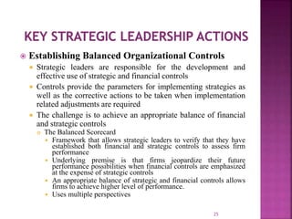  Establishing Balanced Organizational Controls
 Strategic leaders are responsible for the development and
effective use of strategic and financial controls
 Controls provide the parameters for implementing strategies as
well as the corrective actions to be taken when implementation
related adjustments are required
 The challenge is to achieve an appropriate balance of financial
and strategic controls
 The Balanced Scorecard
 Framework that allows strategic leaders to verify that they have
established both financial and strategic controls to assess firm
performance
 Underlying premise is that firms jeopardize their future
performance possibilities when financial controls are emphasized
at the expense of strategic controls
 An appropriate balance of strategic and financial controls allows
firms to achieve higher level of performance.
 Uses multiple perspectives
25
 