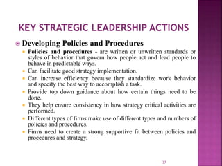  Developing Policies and Procedures
 Policies and procedures - are written or unwritten standards or
styles of behavior that govern how people act and lead people to
behave in predictable ways.
 Can facilitate good strategy implementation.
 Can increase efficiency because they standardize work behavior
and specify the best way to accomplish a task.
 Provide top down guidance about how certain things need to be
done.
 They help ensure consistency in how strategy critical activities are
performed.
 Different types of firms make use of different types and numbers of
policies and procedures.
 Firms need to create a strong supportive fit between policies and
procedures and strategy.
27
 