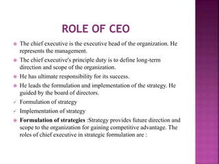  The chief executive is the executive head of the organization. He
represents the management.
 The chief executive's principle duty is to define long-term
direction and scope of the organization.
 He has ultimate responsibility for its success.
 He leads the formulation and implementation of the strategy. He
guided by the board of directors.
 Formulation of strategy
 Implementation of strategy
 Formulation of strategies :Strategy provides future direction and
scope to the organization for gaining competitive advantage. The
roles of chief executive in strategic formulation are :
 