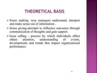 40
 Sense making -way managers understand, interpret
and make sense out of information .
 Sense giving-attempts to influence outcomes through
communication of thoughts and gain support.
 Issue selling - process by which individuals affect
others attention, understanding of events,
developments and trends that impact organizational
performance
 