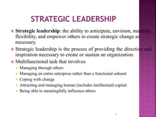  Strategic leadership: the ability to anticipate, envision, maintain
flexibility, and empower others to create strategic change as
necessary.
 Strategic leadership is the process of providing the direction and
inspiration necessary to create or sustain an organization.
 Multifunctional task that involves
 Managing through others
 Managing an entire enterprise rather than a functional subunit
 Coping with change
 Attracting and managing human (includes intellectual) capital
 Being able to meaningfully influence others
5
 