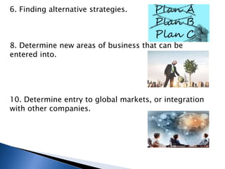 6. Finding alternative strategies.
8. Determine new areas of business that can be
entered into.
10. Determine entry to global markets, or integration
with other companies.
 