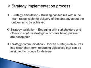  Strategy implementation process :
 Strategy articulation - Building consensus within the
team responsible for delivery of the strategy about the
outcomes to be achieved
 Strategy validation - Engaging with stakeholders and
others to confirm strategic outcomes being pursued
are acceptable
 Strategy communication - Convert strategic objectives
into clear short-term operating objectives that can be
assigned to groups for delivery
 