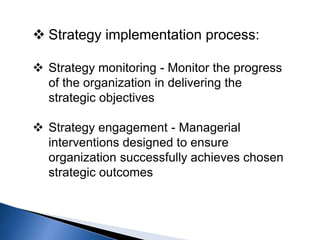  Strategy implementation process:
 Strategy monitoring - Monitor the progress
of the organization in delivering the
strategic objectives
 Strategy engagement - Managerial
interventions designed to ensure
organization successfully achieves chosen
strategic outcomes
 