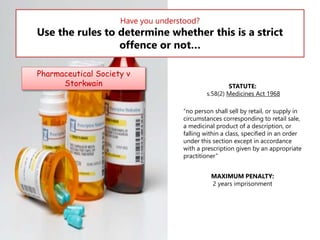 Have you understood?

Use the rules to determine whether this is a strict
offence or not…
Pharmaceutical Society v
Storkwain

STATUTE:
s.58(2) Medicines Act 1968
“no person shall sell by retail, or supply in
circumstances corresponding to retail sale,
a medicinal product of a description, or
falling within a class, specified in an order
under this section except in accordance
with a prescription given by an appropriate
practitioner”
MAXIMUM PENALTY:
2 years imprisonment

 