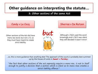 Other guidance on interpreting the statute…
3. Other sections of the same Act

Cundy v Le Cocq

Other sections of the Act did have
mens rea word, but not s.13, so
they must have meant to create
strict liability.

Sherras v De Rutzen

but

Although s.16(2) used the word
knowingly and s.16(1) was silent
they still decided it wasn’t strict!

…so, this is more guidance than anything else! The approach of the courts is probably best summed
up by the House of Lords in Sweet v Parsley:
“the fact that other sections of the act expressly require a mens rea.. is not in itself
enough to justify a decision that a section which is silent as to mens reas creates a
strict liability offence.”

 