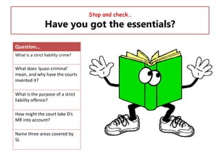 Stop and check…

Have you got the essentials?
Question…
What is a strict liability crime?

What does ‘quasi-criminal’
mean, and why have the courts
invented it?
What is the purpose of a strict
liability offence?

How might the court take D’s
MR into account?
Name three areas covered by
SL

 