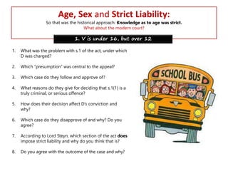 Age, Sex and Strict Liability:

So that was the historical approach: Knowledge as to age was strict.
What about the modern court?

1. V is under 16, but over 12
1.

What was the problem with s.1 of the act, under which
D was charged?

2.

Which “presumption” was central to the appeal?

3.

Which case do they follow and approve of?

4.

What reasons do they give for deciding that s.1(1) is a
truly criminal, or serious offence?

5.

How does their decision affect D’s conviction and
why?

6.

Which case do they disapprove of and why? Do you
agree?

7.

According to Lord Steyn, which section of the act does
impose strict liability and why do you think that is?

8.

Do you agree with the outcome of the case and why?

 