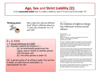 Age, Sex and Strict Liability [2]:

Is D’s reasonable belief that V is older a defence, even if V turns out to be under 13?

Thinking point:

Why might the rules be different
here? What is different about an
11 year old, compared to a 15
year old?

R v G 2009

s. 5 Sexual Offences Act 2003
(1) A person commits an offence if —
(a) he intentionally penetrates the
vagina, anus or mouth of another person
with his penis; and
(b) the other person is under 13.
(2) A person guilty of an offence under this section
is liable, on conviction on indictment, to
imprisonment for life.

 