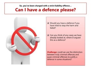 So, you’ve been charged with a strict liability offence…

Can I have a defence please?
 Should you have a defence if you
have tried to stop the harm and
failed?
 Can you think of any cases we have
already looked at, where D argued
this as a defence?

Challenge: could we use the distinction
between truly criminal offences and
quasi criminal offences to justify a
defence in some situations?

 