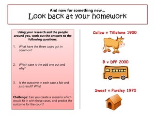 And now for something new…

Look back at your homework
Using your research and the people
around you, work out the answers to the
following questions:
1.

What have the three cases got in
common?

2.

Which case is the odd one out and
why?

3.

Is the outcome in each case a fair and
just result? Why?

Callow v Tillstone 1900

Challenge: Can you create a scenario which
would fit in with these cases, and predict the
outcome for the court?

B v DPP 2000

Sweet v Parsley 1970

 