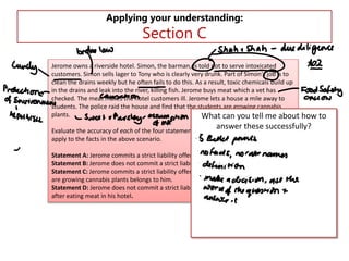 Applying your understanding:

Section C

Jerome owns a riverside hotel. Simon, the barman, is told not to serve intoxicated
customers. Simon sells lager to Tony who is clearly very drunk. Part of Simon's job is to
clean the drains weekly but he often fails to do this. As a result, toxic chemicals build up
in the drains and leak into the river, killing fish. Jerome buys meat which a vet has
checked. The meat makes the hotel customers ill. Jerome lets a house a mile away to
students. The police raid the house and find that the students are growing cannabis
plants.
What can you tell me about how

answer these successfully?

Evaluate the accuracy of each of the four statements A, B, C, and D individually, as they
apply to the facts in the above scenario.

Statement A: Jerome commits a strict liability offence when Simon sells lager to Tony.
Statement B: Jerome does not commit a strict liability offence when the fish die.
Statement C: Jerome commits a strict liability offence as the house where the students
are growing cannabis plants belongs to him.
Statement D: Jerome does not commit a strict liability offence when customers are ill
after eating meat in his hotel.

to

 