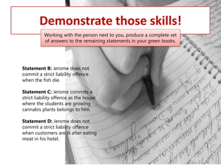 Demonstrate those skills!
Working with the person next to you, produce a complete set
of answers to the remaining statements in your green books.

Statement B: Jerome does not
commit a strict liability offence
when the fish die.
Statement C: Jerome commits a
strict liability offence as the house
where the students are growing
cannabis plants belongs to him.
Statement D: Jerome does not
commit a strict liability offence
when customers are ill after eating
meat in his hotel.

 