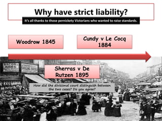 Why have strict liability?
It’s all thanks to those pernickety Victorians who wanted to raise standards.

Woodrow 1845

Cundy v Le Cocq
1884

Sherras v De
Rutzen 1895
How did the divisional court distinguish between
the two cases? Do you agree?

 