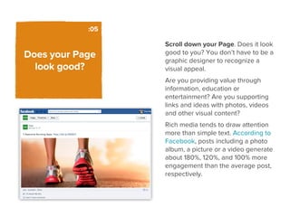 :05

                  Scroll down your Page. Does it look
Does your Page    good to you? You don’t have to be a
                  graphic designer to recognize a
  look good?      visual appeal.
                  Are you providing value through
                  information, education or
                  entertainment? Are you supporting
                  links and ideas with photos, videos
                  and other visual content?
                  Rich media tends to draw attention
                  more than simple text. According to
                  Facebook, posts including a photo
                  album, a picture or a video generate
                  about 180%, 120%, and 100% more
                  engagement than the average post,
                  respectively.
 