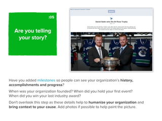 :05


   Are you telling
    your story?




Have you added milestones so people can see your organization’s history,
accomplishments and progress?
When was your organization founded? When did you hold your ﬁrst event?
When did you win your last industry award?
Don't overlook this step as these details help to humanize your organization and
bring context to your cause. Add photos if possible to help paint the picture.
 