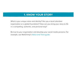 1. KNOW YOUR STORY

What is your unique voice and identity? Are you a local volunteer
organization or a global foundation? How can you bring your story to life
in a compelling, authentic, and personal way?

Be true to your organization and develop your social media persona. For
example, see MailChimp’s Voice and Tone guide.
 