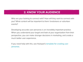 2. KNOW YOUR AUDIENCE

Who are your looking to connect with? How will they want to connect with
you? What content will be important to them: fundraisers or volunteer
events?

Developing accurate user personas is an incredibly important practice.
When you understand your target and look at your organization from their
perspective, you can make stronger decisions in marketing, and create a
much better user experience.

If you need help with this, see Hubspot’s template for creating user
personas.
 