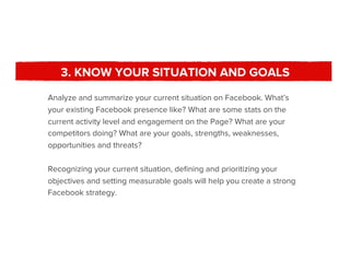 3. KNOW YOUR SITUATION AND GOALS
Analyze and summarize your current situation on Facebook. What’s
your existing Facebook presence like? What are some stats on the
current activity level and engagement on the Page? What are your
competitors doing? What are your goals, strengths, weaknesses,
opportunities and threats?

Recognizing your current situation, deﬁning and prioritizing your
objectives and setting measurable goals will help you create a strong
Facebook strategy.
 