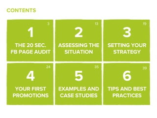 CONTENTS

            3               13              19


      1               2               3
  THE 20 SEC.    ASSESSING THE   SETTING YOUR
 FB PAGE AUDIT     SITUATION       STRATEGY

            24              35              39


      4               5               6
  YOUR FIRST     EXAMPLES AND    TIPS AND BEST
 PROMOTIONS       CASE STUDIES     PRACTICES
 